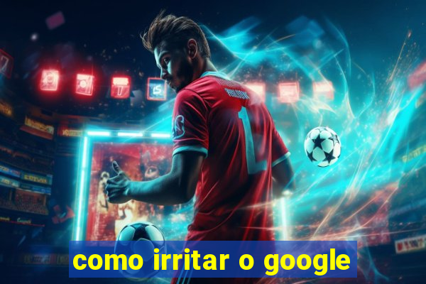 como irritar o google